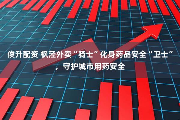俊升配资 枫泾外卖“骑士”化身药品安全“卫士”，守护城市用药安全