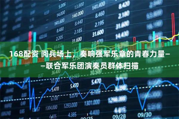 168配资 阅兵场上，奏响强军乐章的青春力量——联合军乐团演奏员群体扫描