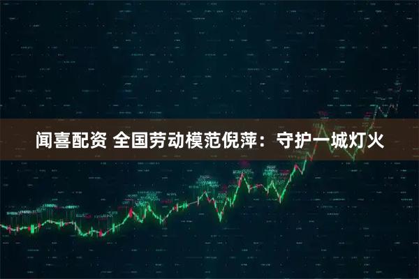闻喜配资 全国劳动模范倪萍：守护一城灯火