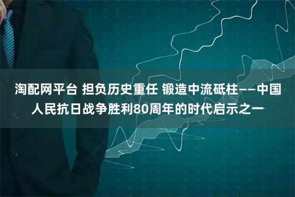 淘配网平台 担负历史重任 锻造中流砥柱——中国人民抗日战争胜利80周年的时代启示之一