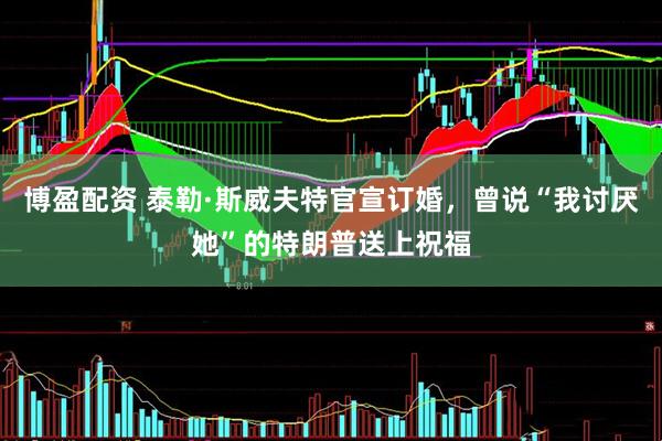 博盈配资 泰勒·斯威夫特官宣订婚，曾说“我讨厌她”的特朗普送上祝福