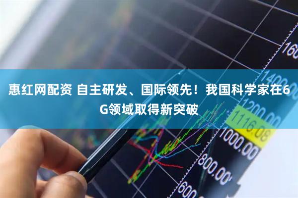 惠红网配资 自主研发、国际领先！我国科学家在6G领域取得新突破