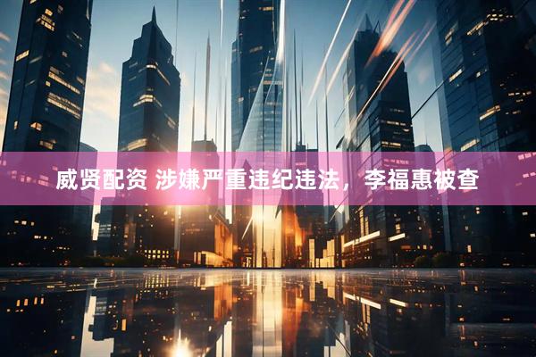 威贤配资 涉嫌严重违纪违法，李福惠被查
