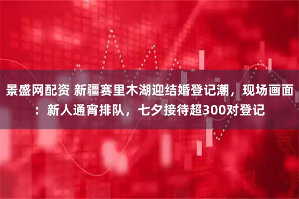 景盛网配资 新疆赛里木湖迎结婚登记潮，现场画面：新人通宵排队，七夕接待超300对登记