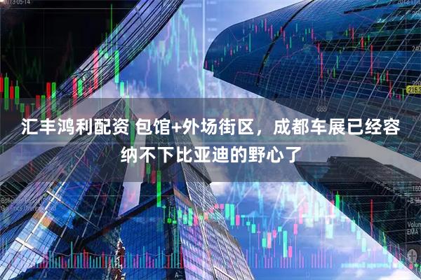 汇丰鸿利配资 包馆+外场街区，成都车展已经容纳不下比亚迪的野心了