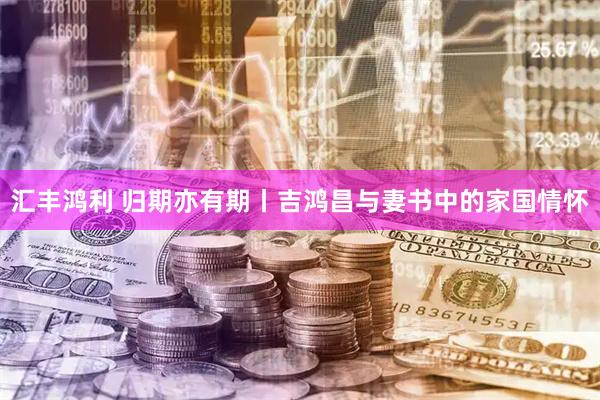 汇丰鸿利 归期亦有期丨吉鸿昌与妻书中的家国情怀