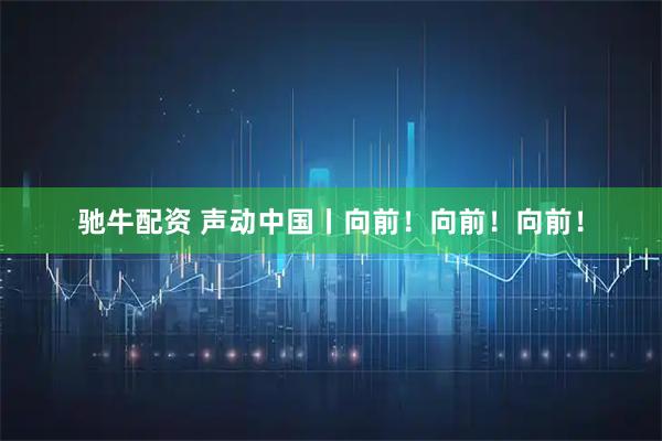 驰牛配资 声动中国丨向前！向前！向前！