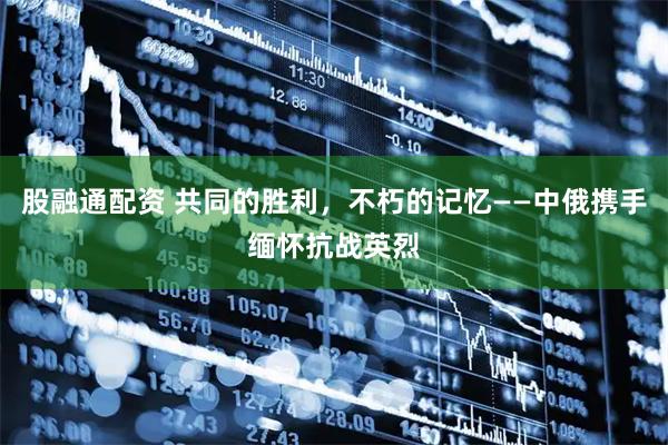 股融通配资 共同的胜利，不朽的记忆——中俄携手缅怀抗战英烈