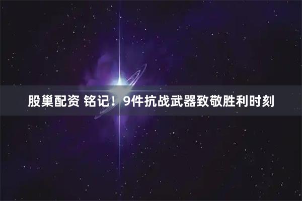 股巢配资 铭记！9件抗战武器致敬胜利时刻