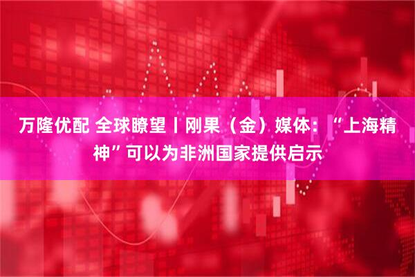 万隆优配 全球瞭望丨刚果（金）媒体：“上海精神”可以为非洲国家提供启示