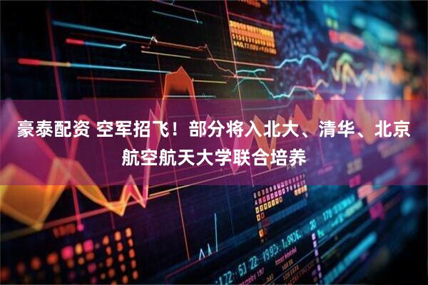 豪泰配资 空军招飞！部分将入北大、清华、北京航空航天大学联合培养