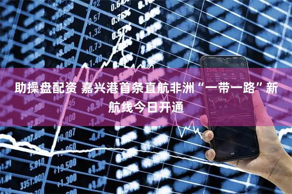 助操盘配资 嘉兴港首条直航非洲“一带一路”新航线今日开通