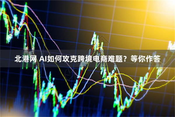 北港网 AI如何攻克跨境电商难题？等你作答