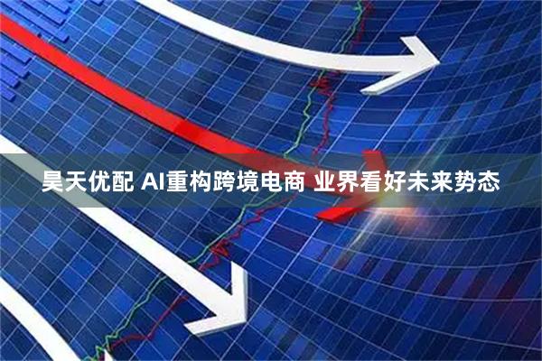 昊天优配 AI重构跨境电商 业界看好未来势态