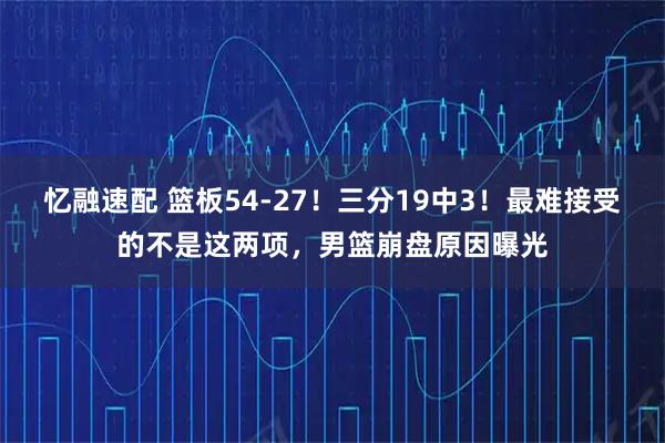 忆融速配 篮板54-27！三分19中3！最难接受的不是这两项，男篮崩盘原因曝光