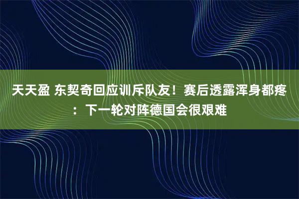 天天盈 东契奇回应训斥队友！赛后透露浑身都疼：下一轮对阵德国会很艰难