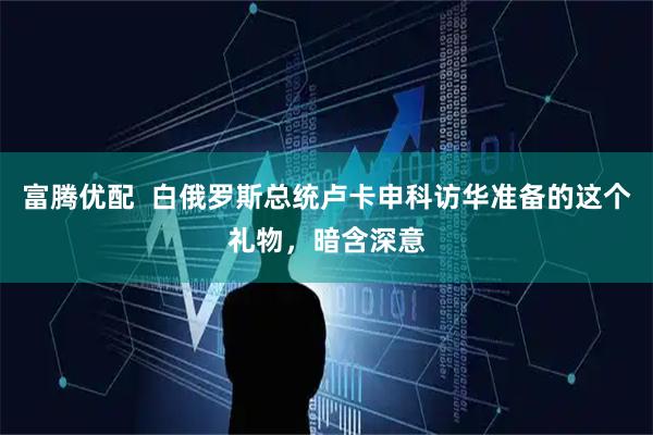 富腾优配  白俄罗斯总统卢卡申科访华准备的这个礼物，暗含深意