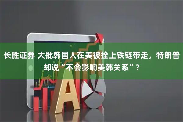 长胜证券 大批韩国人在美被拴上铁链带走，特朗普却说“不会影响美韩关系”？