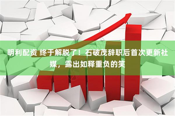 明利配资 终于解脱了！石破茂辞职后首次更新社媒，露出如释重负的笑