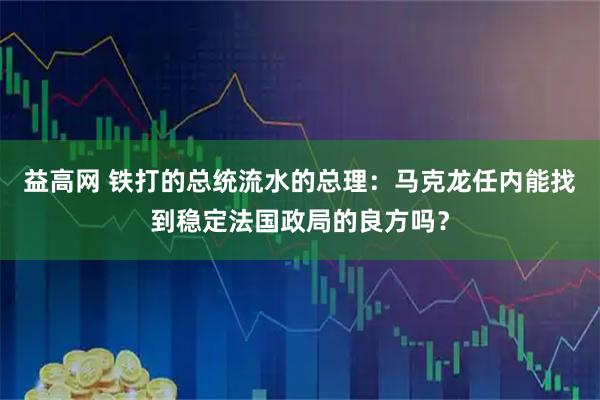 益高网 铁打的总统流水的总理：马克龙任内能找到稳定法国政局的良方吗？