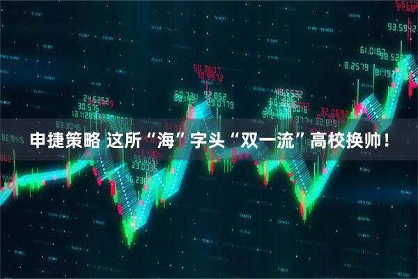 申捷策略 这所“海”字头“双一流”高校换帅！