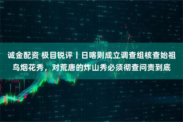 诚金配资 极目锐评丨日喀则成立调查组核查始祖鸟烟花秀，对荒唐的炸山秀必须彻查问责到底