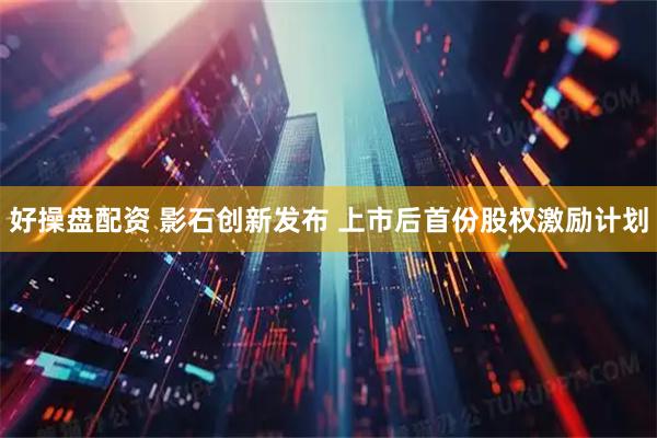 好操盘配资 影石创新发布 上市后首份股权激励计划