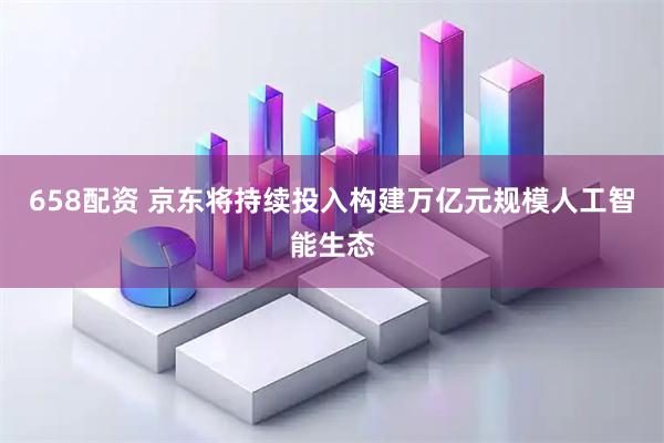 658配资 京东将持续投入构建万亿元规模人工智能生态