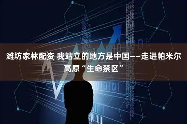 潍坊家林配资 我站立的地方是中国——走进帕米尔高原“生命禁区”