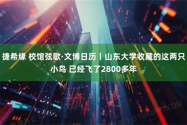捷希缘 校馆弦歌·文博日历丨山东大学收藏的这两只小鸟 已经飞了2800多年