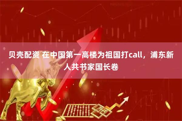 贝壳配资 在中国第一高楼为祖国打call，浦东新人共书家国长卷