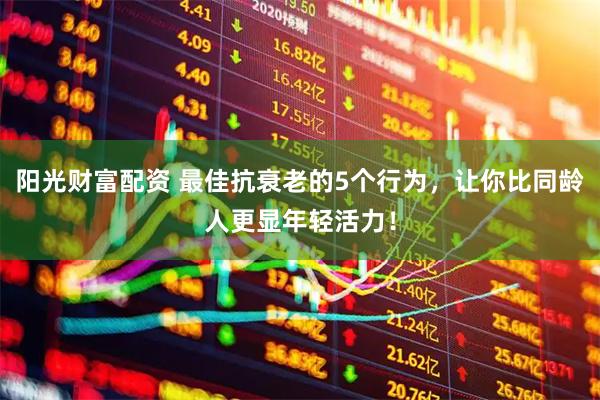 阳光财富配资 最佳抗衰老的5个行为，让你比同龄人更显年轻活力！