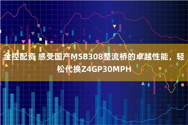 金控配资 感受国产MSB308整流桥的卓越性能，轻松代换Z4GP30MPH