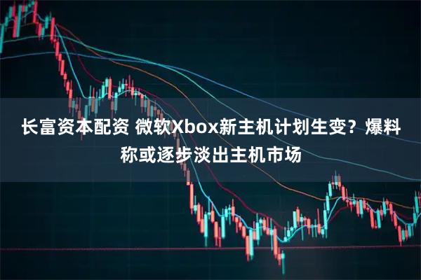 长富资本配资 微软Xbox新主机计划生变？爆料称或逐步淡出主机市场
