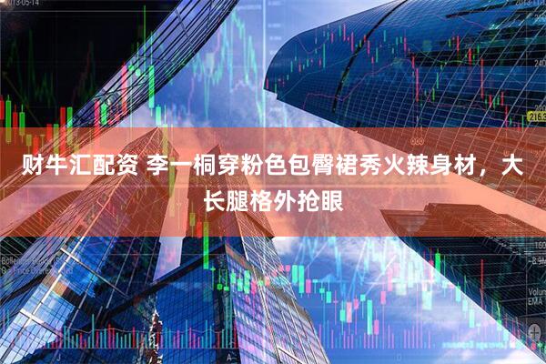 财牛汇配资 李一桐穿粉色包臀裙秀火辣身材，大长腿格外抢眼
