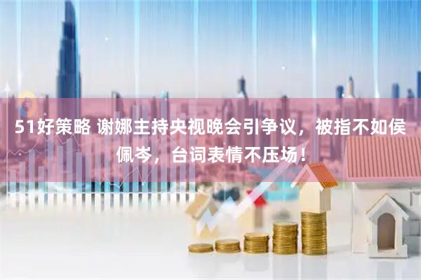 51好策略 谢娜主持央视晚会引争议，被指不如侯佩岑，台词表情不压场！