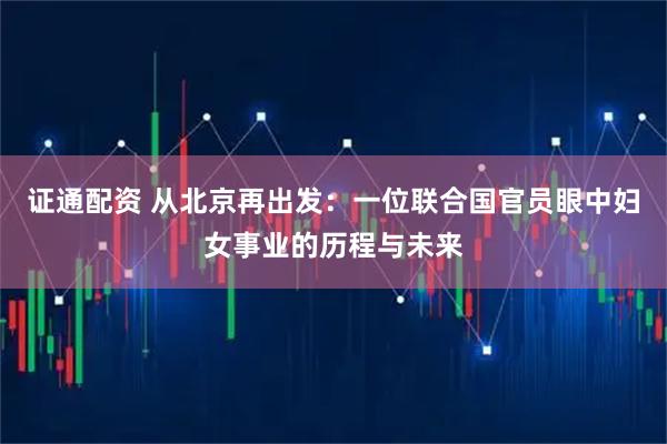 证通配资 从北京再出发：一位联合国官员眼中妇女事业的历程与未来