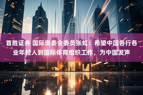 首胜证券 国际奥委会委员张虹：希望中国各行各业年轻人到国际体育组织工作，为中国发声