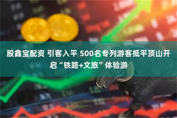 股鑫宝配资 引客入平 500名专列游客抵平顶山开启“铁路+文旅”体验游