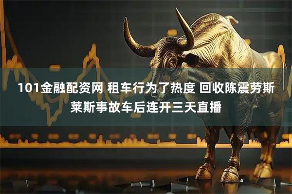 101金融配资网 租车行为了热度 回收陈震劳斯莱斯事故车后连开三天直播