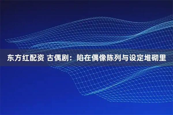 东方红配资 古偶剧：陷在偶像陈列与设定堆砌里