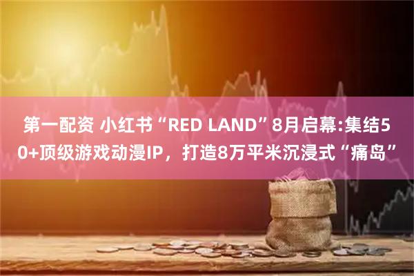 第一配资 小红书“RED LAND”8月启幕:集结50+顶级游戏动漫IP，打造8万平米沉浸式“痛岛”