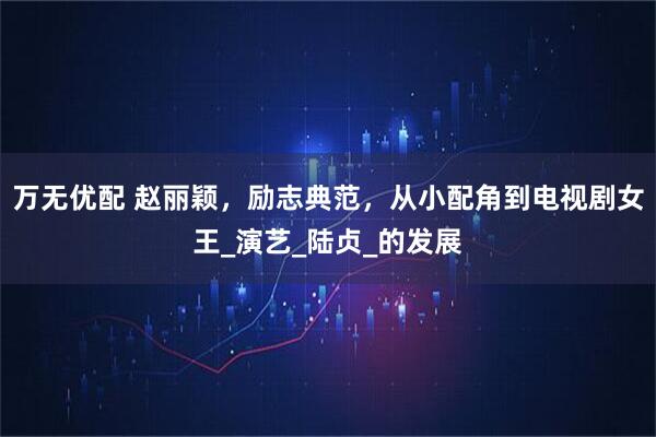 万无优配 赵丽颖，励志典范，从小配角到电视剧女王_演艺_陆贞_的发展