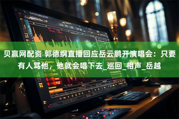 贝赢网配资 郭德纲直播回应岳云鹏开演唱会：只要有人骂他，他就会唱下去_巡回_相声_岳越